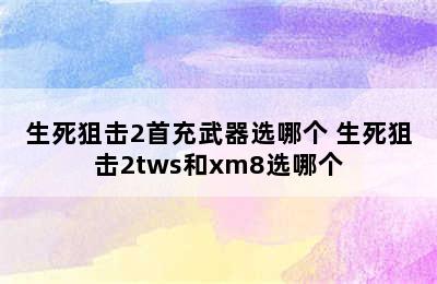 生死狙击2首充武器选哪个 生死狙击2tws和xm8选哪个